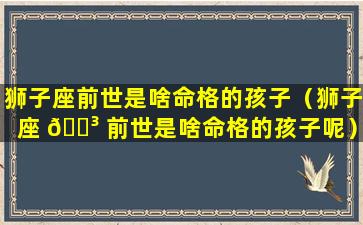 狮子座前世是啥命格的孩子（狮子座 🌳 前世是啥命格的孩子呢）